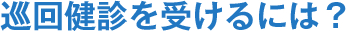 巡回健診を受けるには？
